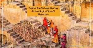 Explore The Six Most Alluring Archaeological Sites Of Rajasthan