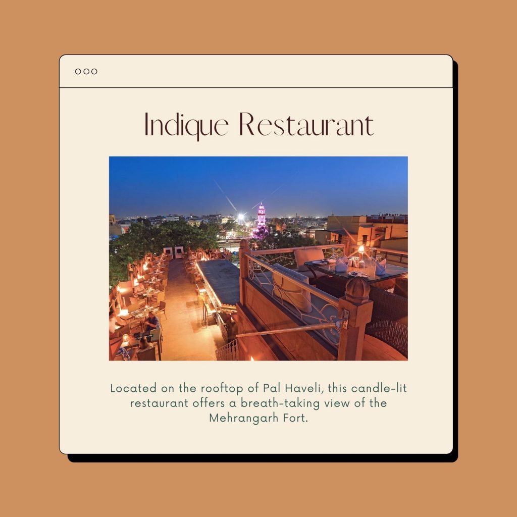 Indique Resturant is located on the rooftop of Pal Haveli, this candle-lit restaurant offers a breath-taking view of the Mehrangarh Fort. 